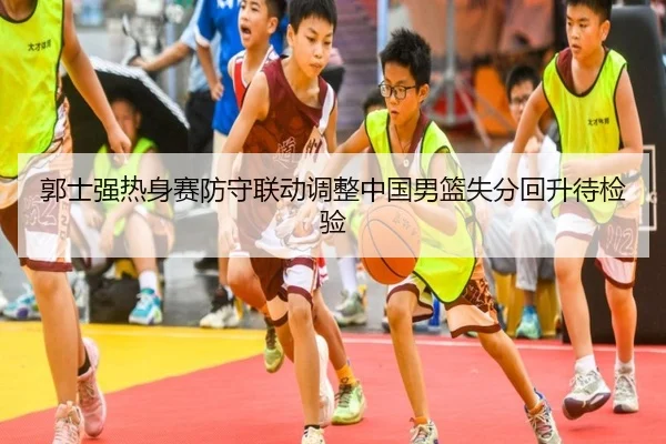郭士强热身赛防守联动调整中国男篮失分回升待检验